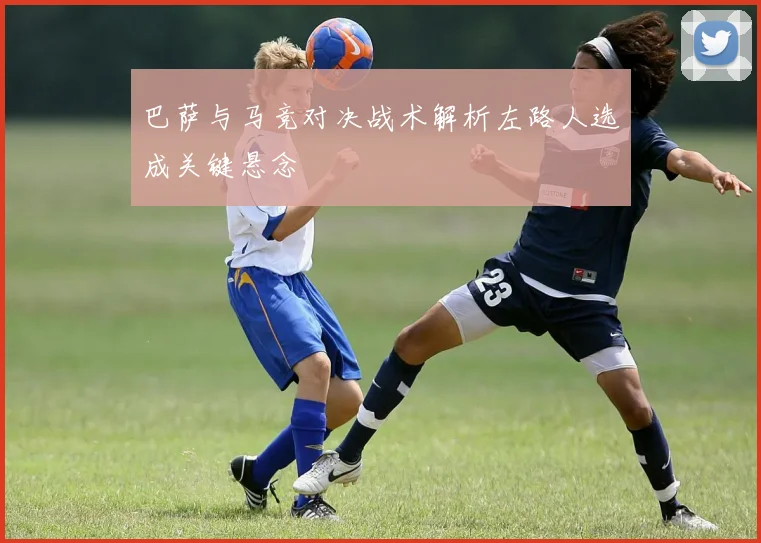 巴萨与马竞对决战术解析左路人选成关键悬念