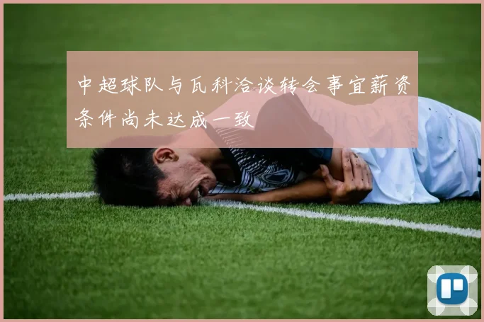 中超球队与瓦科洽谈转会事宜薪资条件尚未达成一致