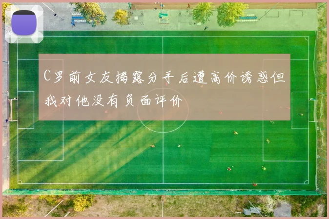 C罗前女友揭露分手后遭高价诱惑但我对他没有负面评价