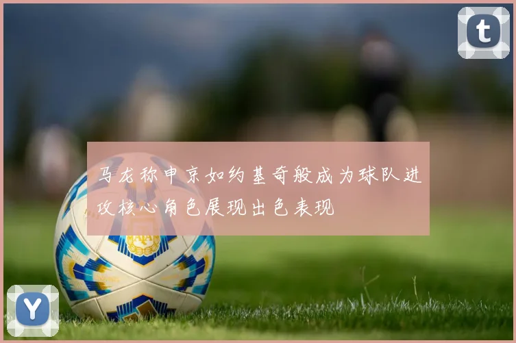 马龙称申京如约基奇般成为球队进攻核心角色展现出色表现