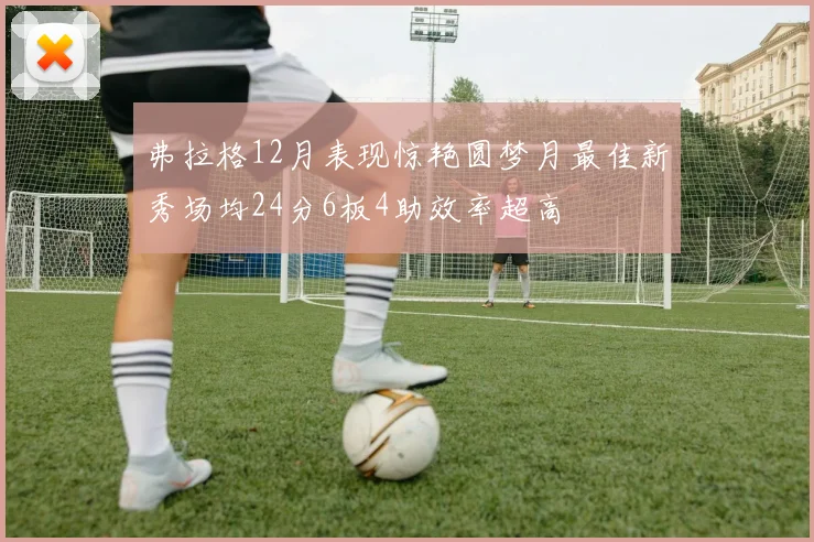 弗拉格12月表现惊艳圆梦月最佳新秀场均24分6板4助效率超高