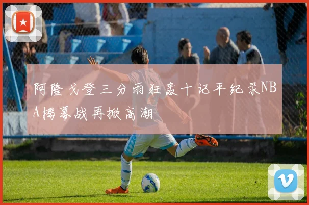 阿隆戈登三分雨狂轰十记平纪录NBA揭幕战再掀高潮
