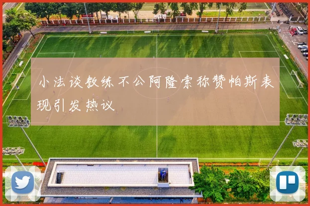 小法谈教练不公阿隆索称赞帕斯表现引发热议