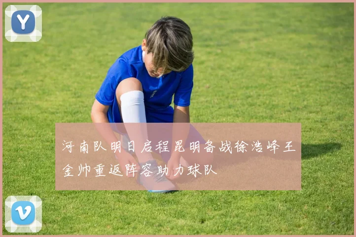 河南队明日启程昆明备战徐浩峰王金帅重返阵容助力球队