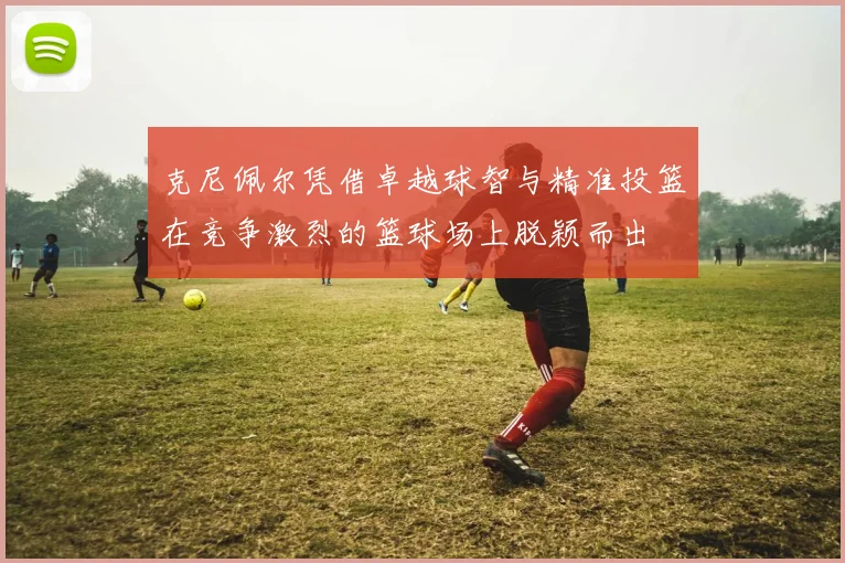克尼佩尔凭借卓越球智与精准投篮在竞争激烈的篮球场上脱颖而出