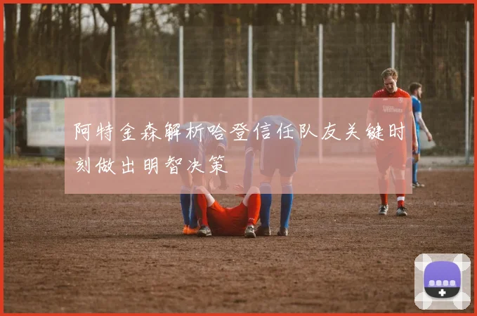 阿特金森解析哈登信任队友关键时刻做出明智决策