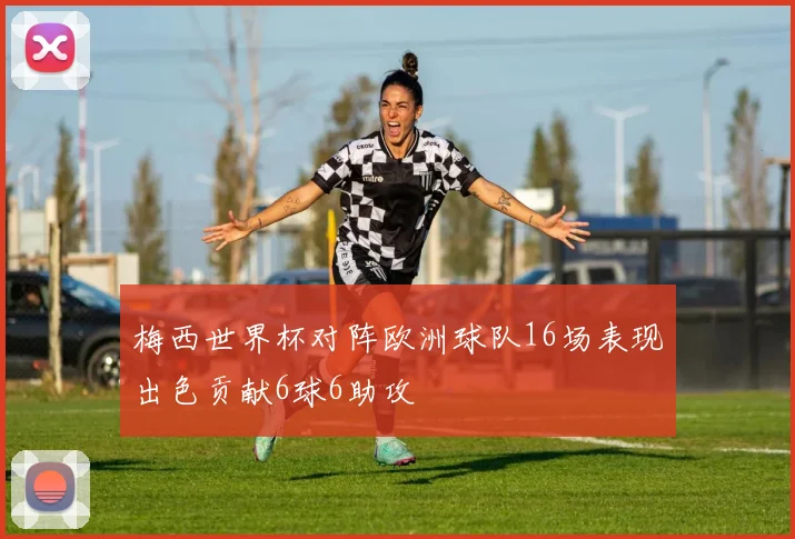 梅西世界杯对阵欧洲球队16场表现出色贡献6球6助攻