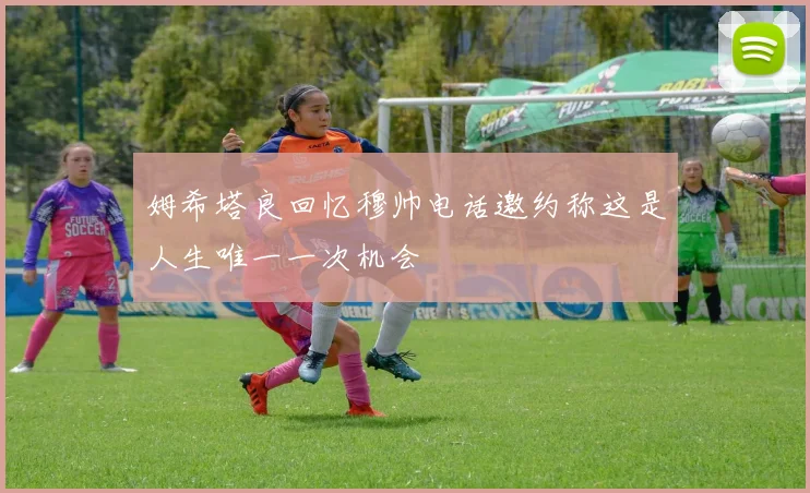 姆希塔良回忆穆帅电话邀约称这是人生唯一一次机会