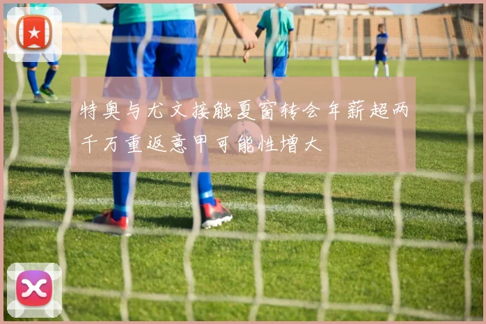特奥与尤文接触夏窗转会年薪超两千万重返意甲可能性增大