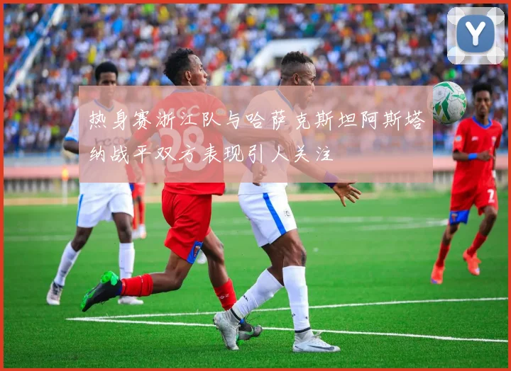 热身赛浙江队与哈萨克斯坦阿斯塔纳战平双方表现引人关注