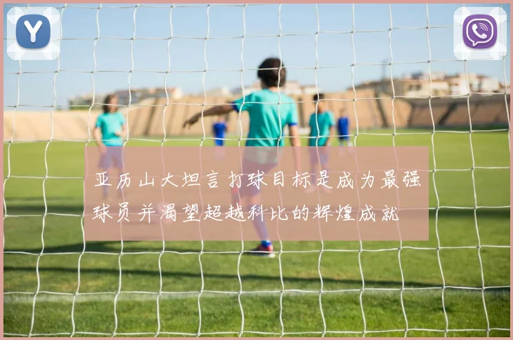 亚历山大坦言打球目标是成为最强球员并渴望超越科比的辉煌成就