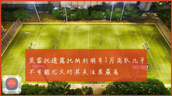 莫雷托透露托纳利明年1月离队几乎不可能尤文对其关注度最高