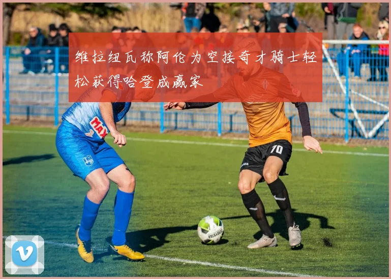 维拉纽瓦称阿伦为空接奇才骑士轻松获得哈登成赢家