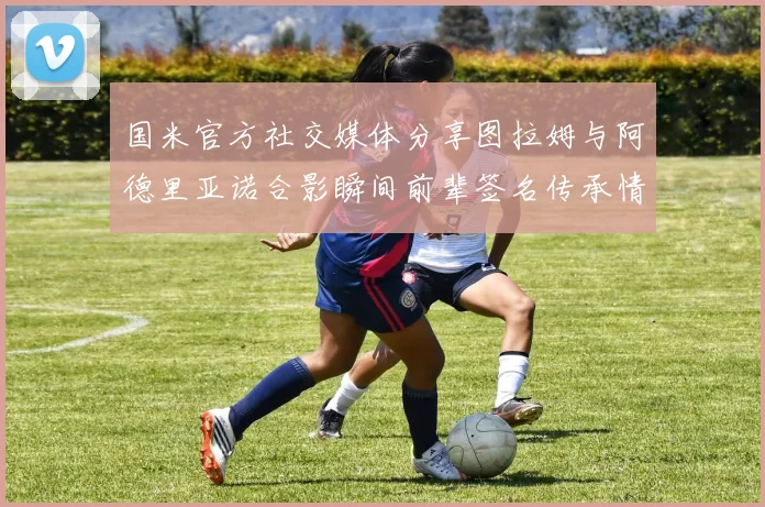 国米官方社交媒体分享图拉姆与阿德里亚诺合影瞬间前辈签名传承情怀
