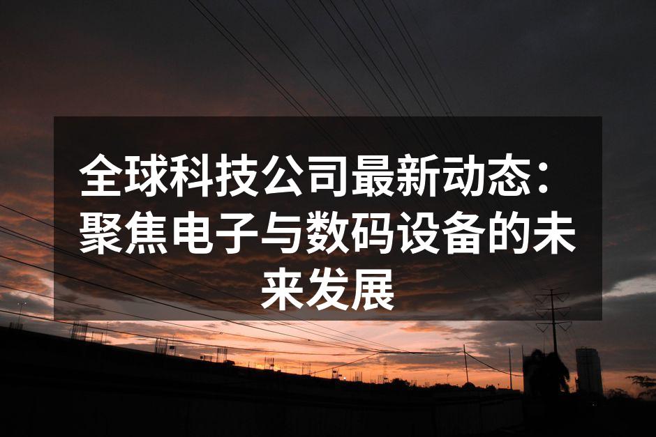 全球科技公司最新动态：聚焦电子与数码设备的未来发展